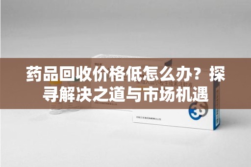 泰安药品回收价格低怎么办？探寻解决之道与市场机遇