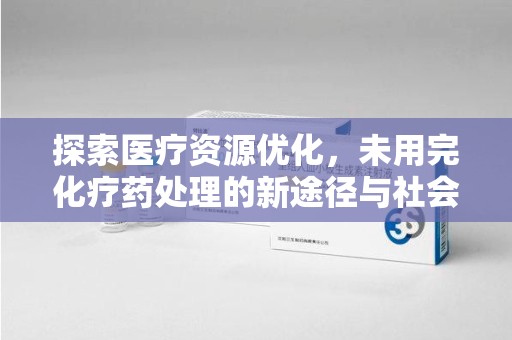 泰安探索医疗资源优化，未用完化疗药处理的新途径与社会责任