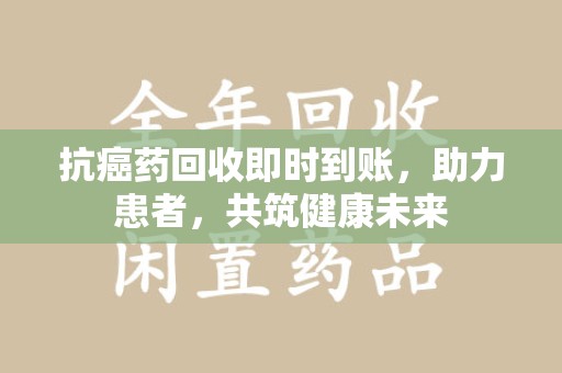 泰安抗癌药回收即时到账，助力患者，共筑健康未来