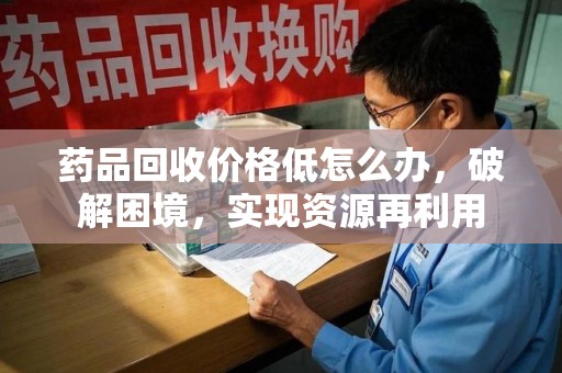 泰安药品回收价格低怎么办，破解困境，实现资源再利用