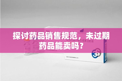 泰安探讨药品销售规范，未过期药品能卖吗？