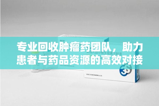 泰安专业回收肿瘤药团队，助力患者与药品资源的高效对接