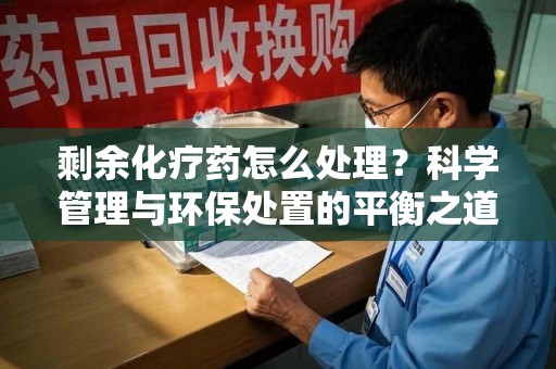 泰安剩余化疗药怎么处理？科学管理与环保处置的平衡之道