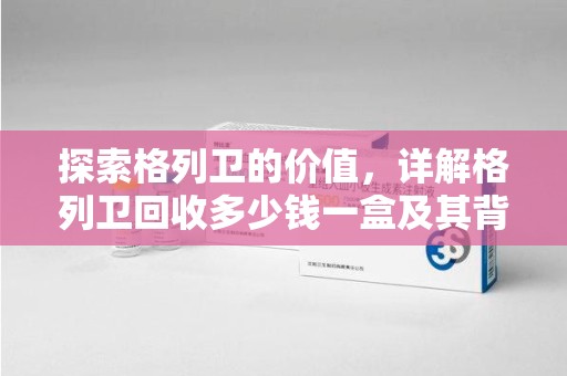 泰安探索格列卫的价值，详解格列卫回收多少钱一盒及其背后的意义